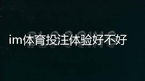 im体育投注体验好不好？资深玩家亲测真实游戏体验分享