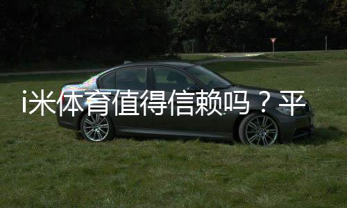 i米体育值得信赖吗?平台资质、用户口碑与提现安全全解析
