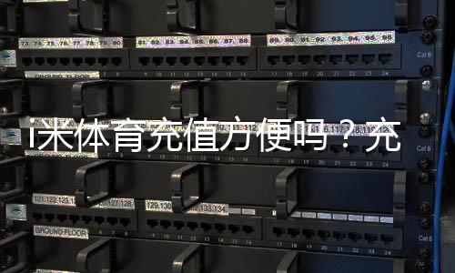 i米体育充值方便吗?充值方式、到账速度与安全性全解析