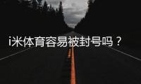 i米体育容易被封号吗？资深玩家揭秘防封技巧与平台选择
