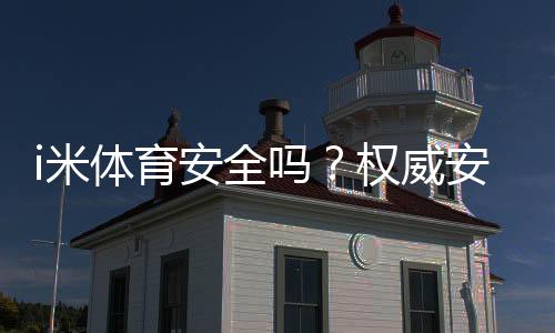 i米体育安全吗?权威安全性评测、合规资质与用户口碑全解析