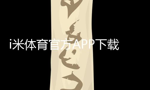 i米体育官方APP下载指南：最新版安装、注册登录及常见问题解决