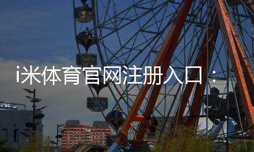 i米体育官网注册入口:轻松三步完成账号注册畅享体育娱乐盛宴