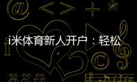 i米体育新人开户：轻松注册享首存礼金与独家优惠
