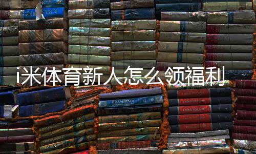 i米体育新人怎么领福利？最全注册领取教程与注意事项