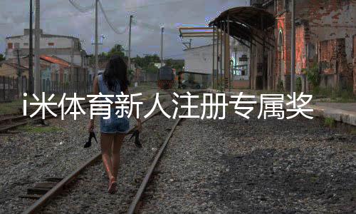 i米体育新人注册专属奖励:首存礼金+高额返水等你拿