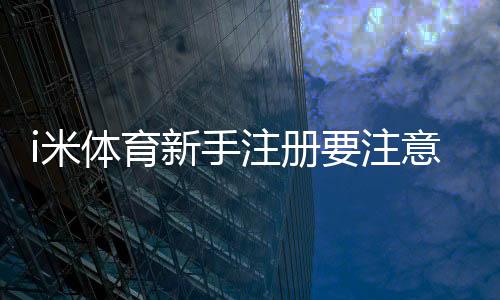 i米体育新手注册要注意什么?账号安全、实名认证与常见问题详解