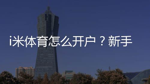 i米体育怎么开户?新手注册流程、实名认证与充值提现安全全攻略