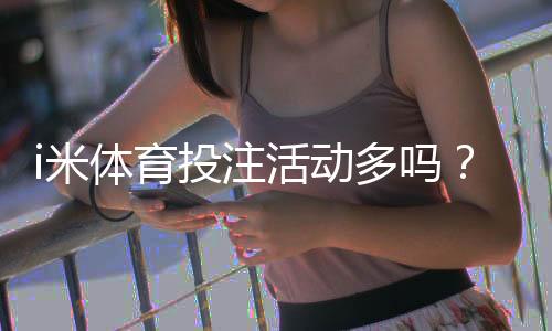 i米体育投注活动多吗？最新优惠、福利与参与攻略全解析