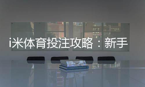 i米体育投注攻略：新手必学的三大实战技巧与策略解析