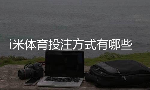i米体育投注方式有哪些?玩法分类、投注规则与新手实操指南