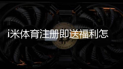 i米体育注册即送福利怎么领取?新用户必看详细教程与常见问题