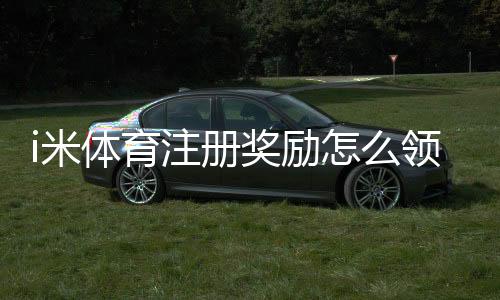 i米体育注册奖励怎么领?新手领取流程、优惠规则与常见问题解析