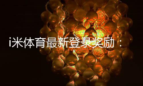 i米体育最新登录奖励:新用户专享高额彩金及独家优惠