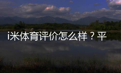 i米体育评价怎么样?平台真实体验、功能安全与用户口碑完整评测
