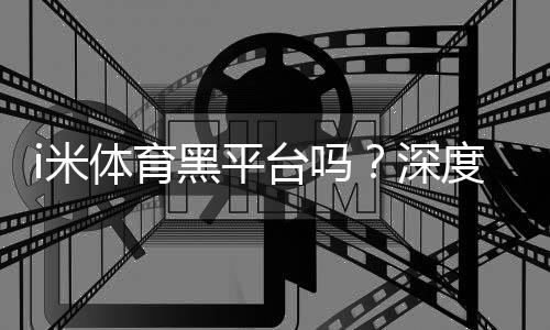 i米体育黑平台吗?深度解析其安全性与玩家真实体验