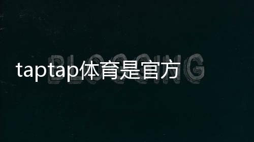 taptap体育是官方的吗？官方认证、真假辨别与使用安全指南