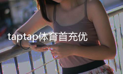 taptap体育首充优惠怎么领取?2026最新首充福利、规则与省钱攻略